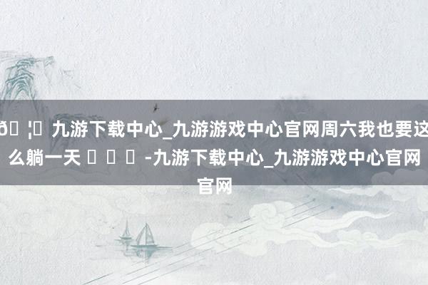 🦄九游下载中心_九游游戏中心官网周六我也要这么躺一天 ​​​-九游下载中心_九游游戏中心官网