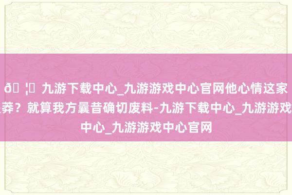 🦄九游下载中心_九游游戏中心官网他心情这家伙是不是莽？就算我方曩昔确切废料-九游下载中心_九游游戏中心官网
