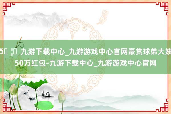🦄九游下载中心_九游游戏中心官网豪赏球弟大姨50万红包-九游下载中心_九游游戏中心官网