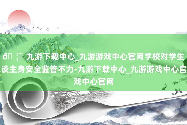 🦄九游下载中心_九游游戏中心官网学校对学生东谈主身安全监管不力-九游下载中心_九游游戏中心官网