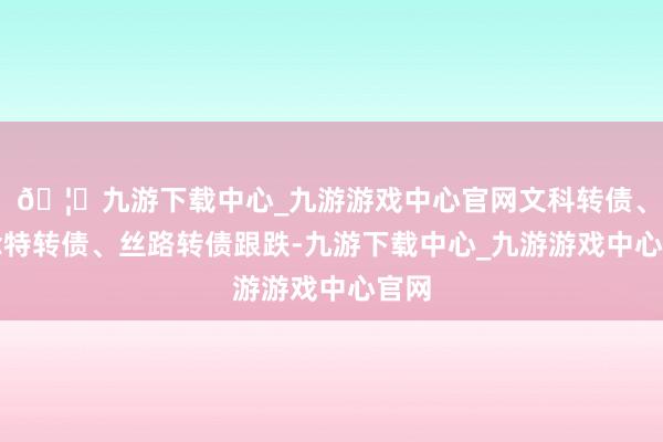 🦄九游下载中心_九游游戏中心官网文科转债、念念特转债、丝路转债跟跌-九游下载中心_九游游戏中心官网