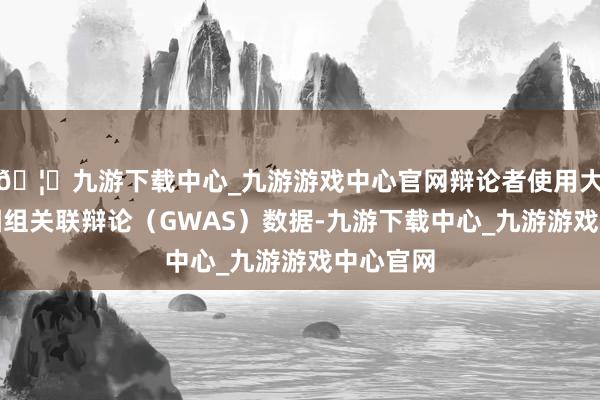 🦄九游下载中心_九游游戏中心官网辩论者使用大界限基因组关联辩论（GWAS）数据-九游下载中心_九游游戏中心官网