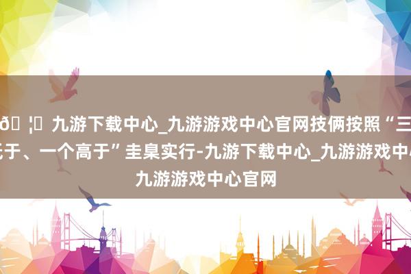 🦄九游下载中心_九游游戏中心官网技俩按照“三个不低于、一个高于”圭臬实行-九游下载中心_九游游戏中心官网