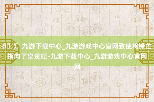 🦄九游下载中心_九游游戏中心官网致使将锋芒指向了皇贵妃-九游下载中心_九游游戏中心官网