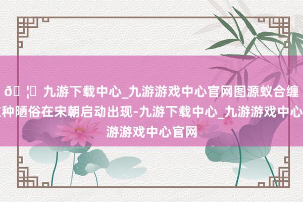 🦄九游下载中心_九游游戏中心官网图源蚁合缠足这种陋俗在宋朝启动出现-九游下载中心_九游游戏中心官网