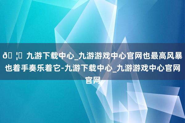 🦄九游下载中心_九游游戏中心官网也最高风暴也着手奏乐着它-九游下载中心_九游游戏中心官网