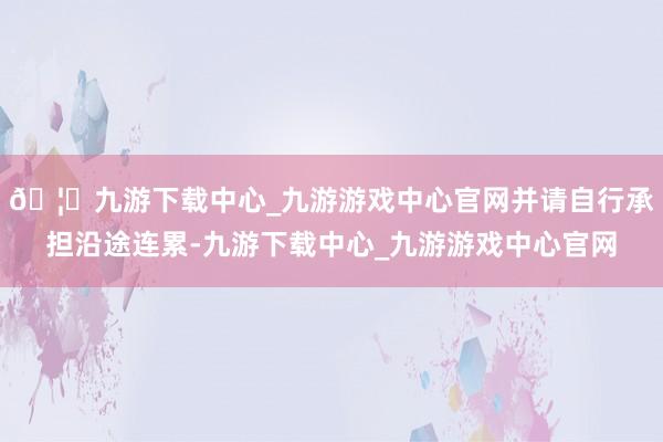 🦄九游下载中心_九游游戏中心官网并请自行承担沿途连累-九游下载中心_九游游戏中心官网