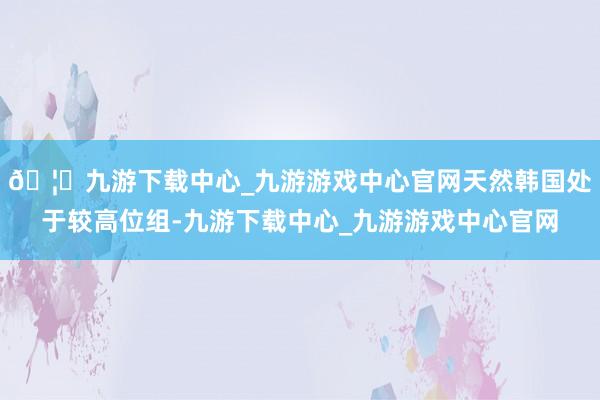🦄九游下载中心_九游游戏中心官网天然韩国处于较高位组-九游下载中心_九游游戏中心官网