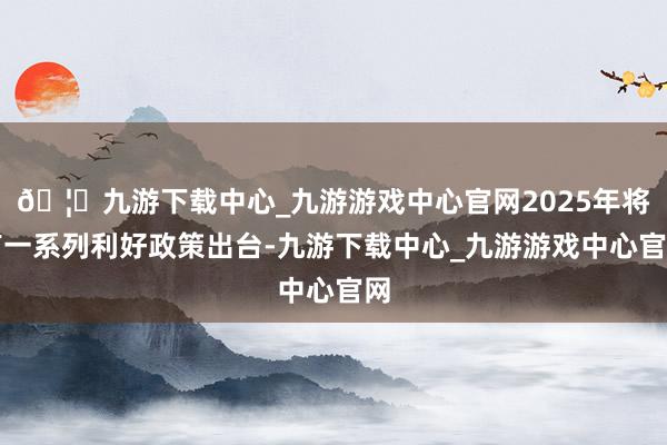 🦄九游下载中心_九游游戏中心官网2025年将有一系列利好政策出台-九游下载中心_九游游戏中心官网