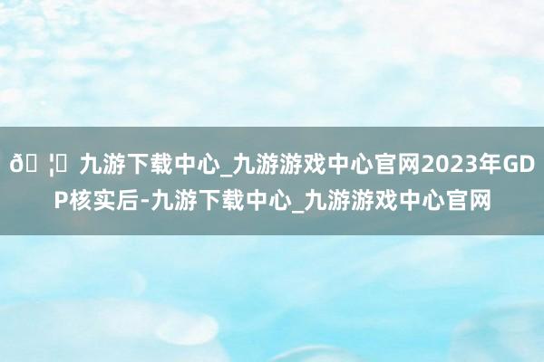 🦄九游下载中心_九游游戏中心官网2023年GDP核实后-九游下载中心_九游游戏中心官网