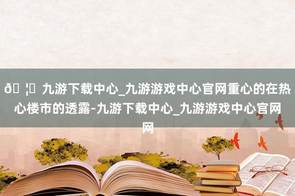 🦄九游下载中心_九游游戏中心官网重心的在热心楼市的透露-九游下载中心_九游游戏中心官网