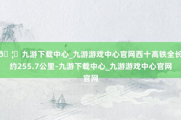 🦄九游下载中心_九游游戏中心官网西十高铁全长约255.7公里-九游下载中心_九游游戏中心官网