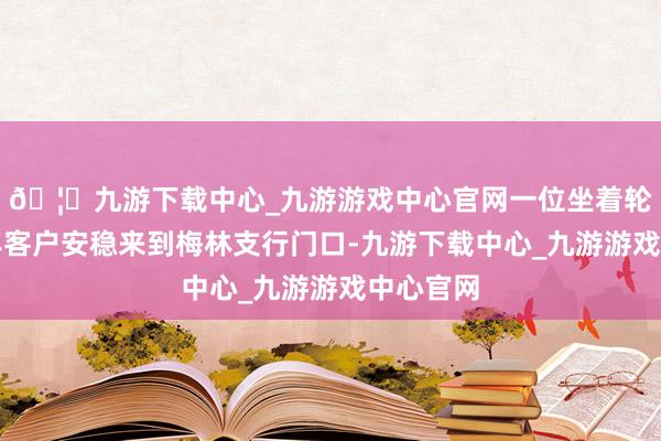 🦄九游下载中心_九游游戏中心官网一位坐着轮椅的老年客户安稳来到梅林支行门口-九游下载中心_九游游戏中心官网