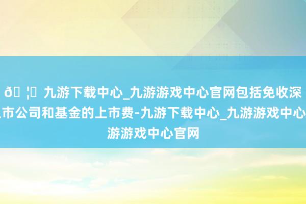 🦄九游下载中心_九游游戏中心官网包括免收深市上市公司和基金的上市费-九游下载中心_九游游戏中心官网