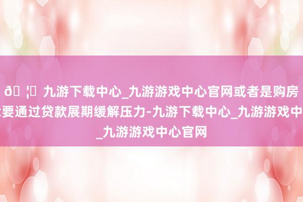 🦄九游下载中心_九游游戏中心官网或者是购房者念念要通过贷款展期缓解压力-九游下载中心_九游游戏中心官网