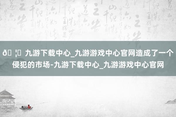 🦄九游下载中心_九游游戏中心官网造成了一个侵犯的市场-九游下载中心_九游游戏中心官网