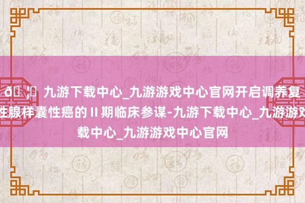 🦄九游下载中心_九游游戏中心官网开启调养复发或滚动性腺样囊性癌的Ⅱ期临床参谋-九游下载中心_九游游戏中心官网