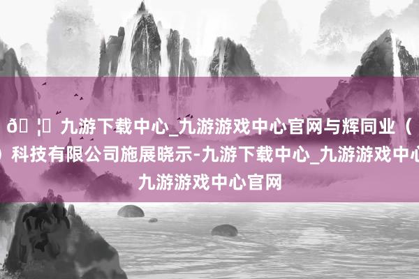 🦄九游下载中心_九游游戏中心官网与辉同业（北京）科技有限公司施展晓示-九游下载中心_九游游戏中心官网