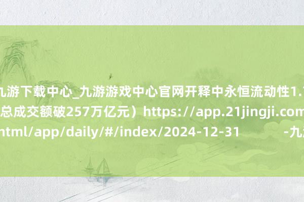 🦄九游下载中心_九游游戏中心官网开释中永恒流动性1.7万亿元；2024A股收官：总成交额破257万亿元）https://app.21jingji.com/epaper/html/app/daily/#/index/2024-12-31            -九游下载中心_九游游戏中心官网