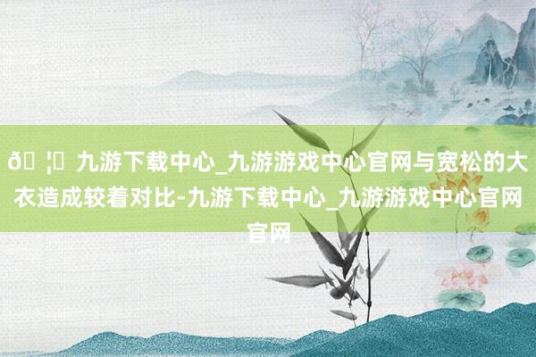 🦄九游下载中心_九游游戏中心官网与宽松的大衣造成较着对比-九游下载中心_九游游戏中心官网