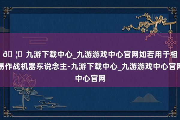🦄九游下载中心_九游游戏中心官网如若用于相易作战机器东说念主-九游下载中心_九游游戏中心官网