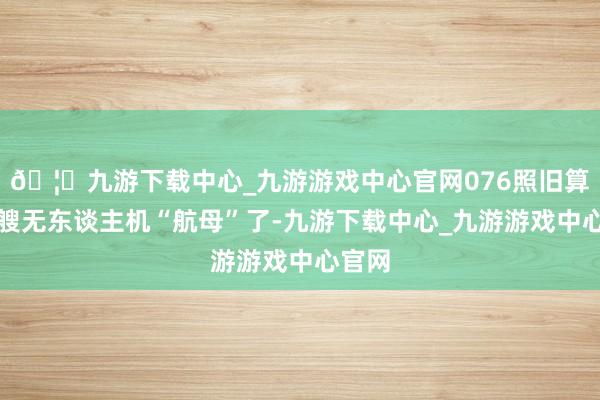 🦄九游下载中心_九游游戏中心官网076照旧算是一艘无东谈主机“航母”了-九游下载中心_九游游戏中心官网