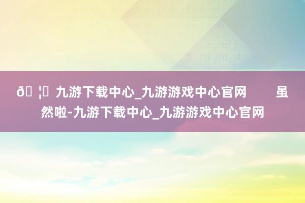 🦄九游下载中心_九游游戏中心官网        虽然啦-九游下载中心_九游游戏中心官网