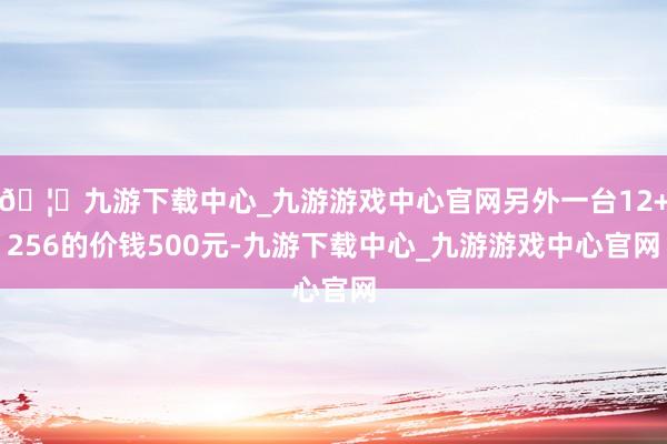 🦄九游下载中心_九游游戏中心官网另外一台12+256的价钱500元-九游下载中心_九游游戏中心官网
