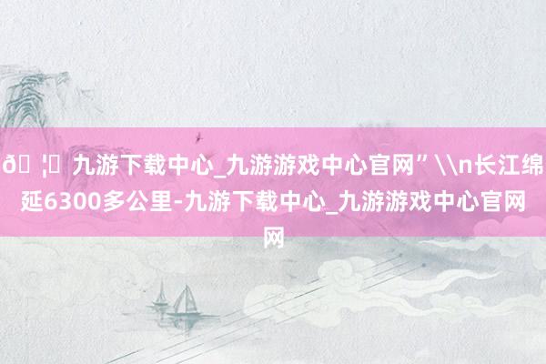 🦄九游下载中心_九游游戏中心官网”\n长江绵延6300多公里-九游下载中心_九游游戏中心官网