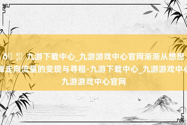 🦄九游下载中心_九游游戏中心官网渐渐从想想的交锋走向流量的变现与寻租-九游下载中心_九游游戏中心官网