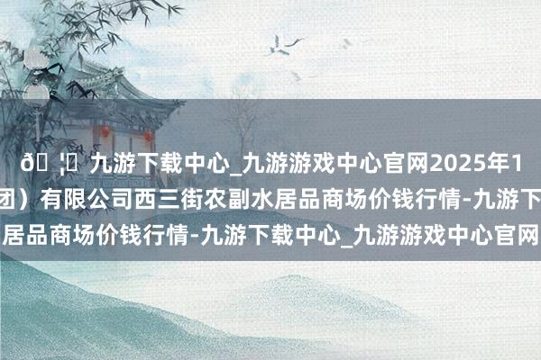 🦄九游下载中心_九游游戏中心官网2025年1月11日龙门实业(集团)有限公司西三街农副水居品商场价钱行情-九游下载中心_九游游戏中心官网