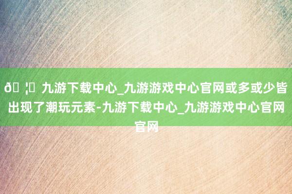 🦄九游下载中心_九游游戏中心官网或多或少皆出现了潮玩元素-九游下载中心_九游游戏中心官网