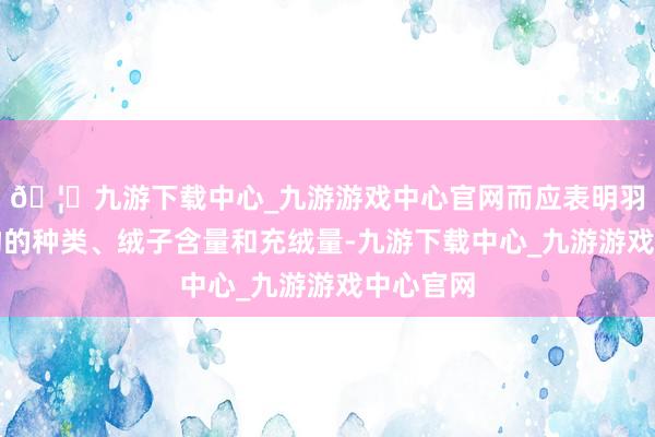 🦄九游下载中心_九游游戏中心官网而应表明羽绒填充物的种类、绒子含量和充绒量-九游下载中心_九游游戏中心官网