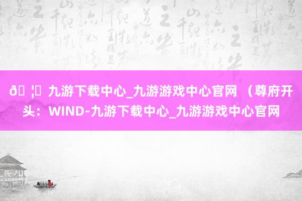 🦄九游下载中心_九游游戏中心官网 　　（尊府开头：WIND-九游下载中心_九游游戏中心官网