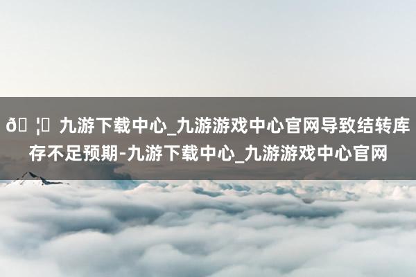 🦄九游下载中心_九游游戏中心官网导致结转库存不足预期-九游下载中心_九游游戏中心官网
