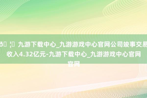 🦄九游下载中心_九游游戏中心官网公司竣事交易收入4.32亿元-九游下载中心_九游游戏中心官网