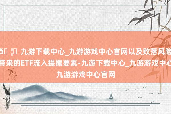 🦄九游下载中心_九游游戏中心官网以及败落风险飞腾带来的ETF流入提振要素-九游下载中心_九游游戏中心官网