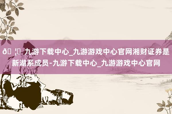 🦄九游下载中心_九游游戏中心官网湘财证券是新湖系成员-九游下载中心_九游游戏中心官网