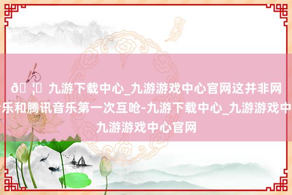 🦄九游下载中心_九游游戏中心官网　　这并非网易云音乐和腾讯音乐第一次互呛-九游下载中心_九游游戏中心官网