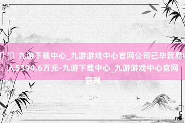 🦄九游下载中心_九游游戏中心官网公司已毕贸易收入5394.6万元-九游下载中心_九游游戏中心官网