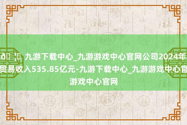 🦄九游下载中心_九游游戏中心官网公司2024年度贸易收入535.85亿元-九游下载中心_九游游戏中心官网