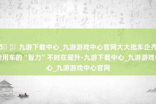🦄九游下载中心_九游游戏中心官网大大批车企齐在展示乘用车的“智力”不时在擢升-九游下载中心_九游游戏中心官网