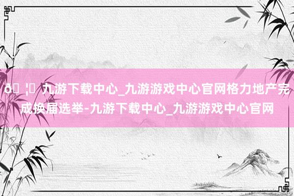 🦄九游下载中心_九游游戏中心官网格力地产完成换届选举-九游下载中心_九游游戏中心官网