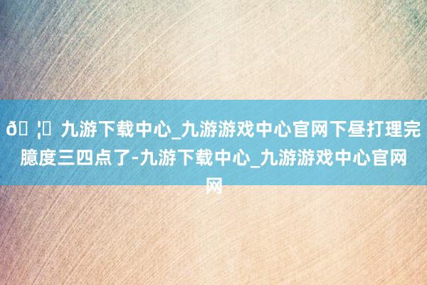 🦄九游下载中心_九游游戏中心官网下昼打理完臆度三四点了-九游下载中心_九游游戏中心官网