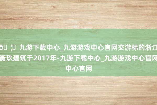 🦄九游下载中心_九游游戏中心官网交游标的浙江衡玖建筑于2017年-九游下载中心_九游游戏中心官网
