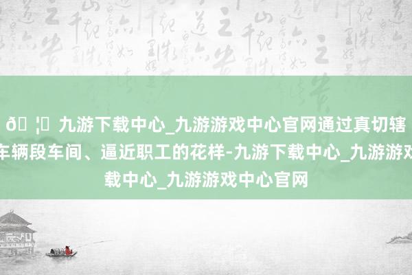 🦄九游下载中心_九游游戏中心官网通过真切辖区南京东车辆段车间、逼近职工的花样-九游下载中心_九游游戏中心官网