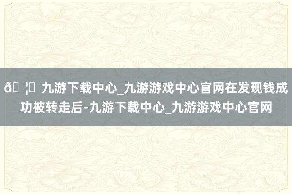 🦄九游下载中心_九游游戏中心官网在发现钱成功被转走后-九游下载中心_九游游戏中心官网