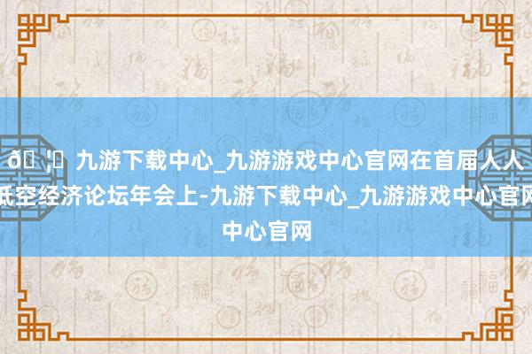 🦄九游下载中心_九游游戏中心官网在首届人人低空经济论坛年会上-九游下载中心_九游游戏中心官网