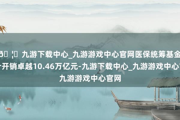 🦄九游下载中心_九游游戏中心官网医保统筹基金累计开销卓越10.46万亿元-九游下载中心_九游游戏中心官网