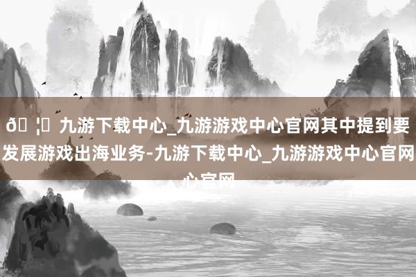 🦄九游下载中心_九游游戏中心官网其中提到要发展游戏出海业务-九游下载中心_九游游戏中心官网